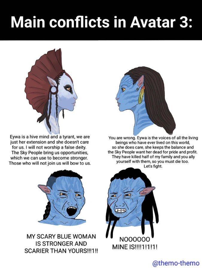 Main conflicts in Avatar 3: Eywa is a hive mind and a tyrant, we are just her extension and she doesn't care for us. I will not worship a false deity. The Sky People bring us opportunities, which we can use to become stronger. Those who will not join us will bow to us. You are wrong. Eywa is the voices of all the living beings who have ever lived on this world, so she does care, she keeps the balance and the Sky People want her dead for pride and profit. They have killed half of my family and you ally yourself with them, so you must die too. Let's fight. MY SCARY BLUE WOMAN IS STRONGER AND SCARIER THAN YOURS!!!1!! NOOOOOO MINE IS!!!!1!1!1! @themo-themo
