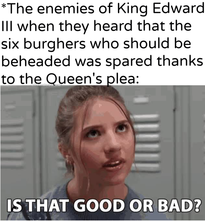 *The enemies of King Edward Ill when they heard that the six burghers who should be beheaded was spared thanks to the Queen's plea: IS THAT GOOD OR BAD?