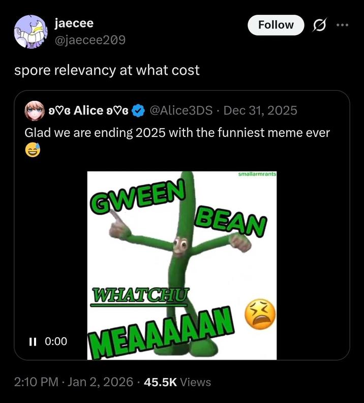 jaecee @jaecee209 spore relevancy at what cost >♡G Alice ♡c Follow @Alice3DS ⚫ Dec 31, 2025 Glad we are ending 2025 with the funniest meme ever smallarmrants GWEEN BEAN II 0:00 0. WHATCHU MEAAAAAN 2:10 PM Jan 2, 2026 45.5K Views