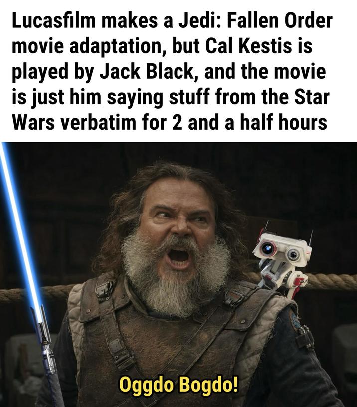 Lucasfilm makes a Jedi: Fallen Order movie adaptation, but Cal Kestis is played by Jack Black, and the movie is just him saying stuff from the Star Wars verbatim for 2 and a half hours Oggdo Bogdo!