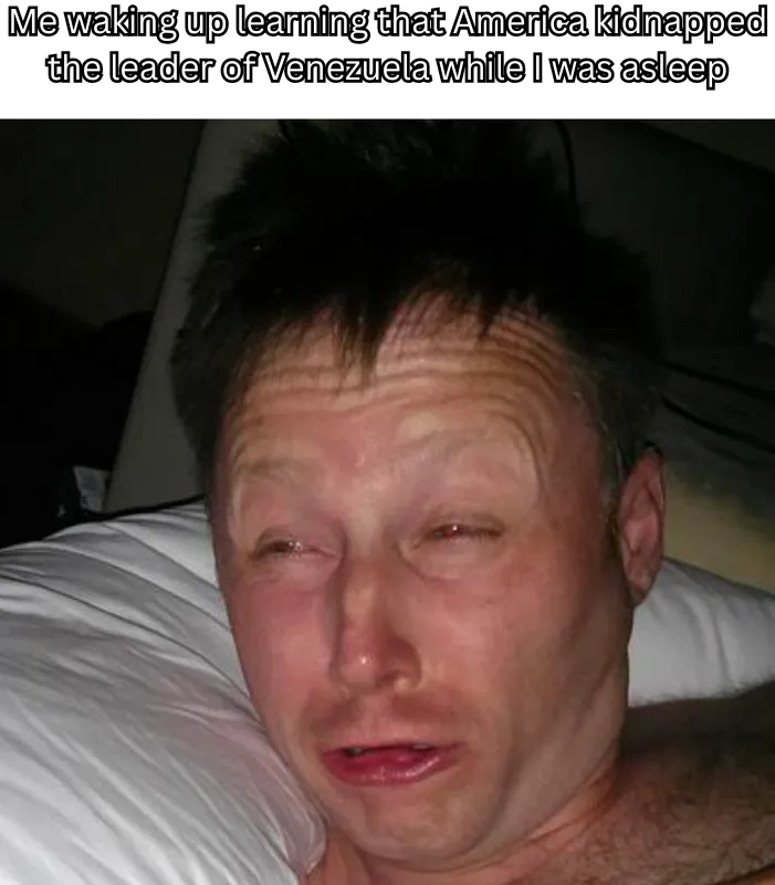 Me waking up learning that America kidnapped the leader of Venezuela while I was asleep