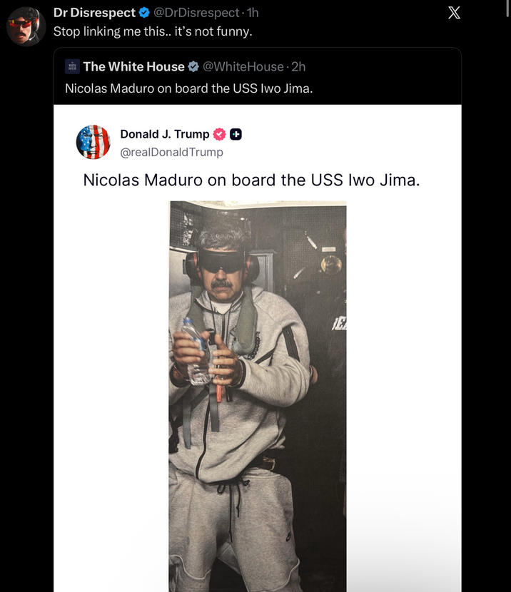 Dr Disrespect ❤ @DrDisrespect · 1h Stop linking me this.. it's not funny. HOUSE The White House @WhiteHouse ⚫ 2h Nicolas Maduro on board the USS Iwo Jima. Donald J. Trump ++ @realDonaldTrump Nicolas Maduro on board the USS Iwo Jima. E X
