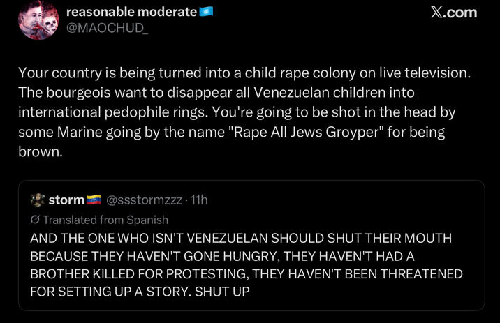 reasonable moderate @MAOCHUD_ X.com Your country is being turned into a child r--- colony on live television. The bourgeois want to disappear all Venezuelan children into international p-------- rings. You're going to be shot in the head by some Marine going by the name "R--- All Jews Groyper" for being brown. storm @ssstormzzz. 11h Translated from Spanish AND THE ONE WHO ISN'T VENEZUELAN SHOULD SHUT THEIR MOUTH BECAUSE THEY HAVEN'T GONE HUNGRY, THEY HAVEN'T HAD A BROTHER KILLED FOR PROTESTING, THEY HAVEN'T BEEN THREATENED FOR SETTING UP A STORY. SHUT UP