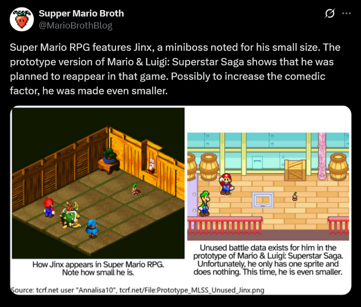 Supper Mario Broth @MarioBrothBlog Ø Super Mario RPG features Jinx, a miniboss noted for his small size. The prototype version of Mario & Luigi: Superstar Saga shows that he was planned to reappear in that game. Possibly to increase the comedic factor, he was made even smaller. MEMER ° How Jinx appears in Super Mario RPG. Note how small he is. Unused battle data exists for him in the prototype of Mario & Luigi: Superstar Saga. Unfortunately, he only has one sprite and does nothing. This time, he is even smaller. Source: tcrf.net user "Annalisa 10", tcrf.net/File:Prototype_MLSS_Unused_Jinx.png