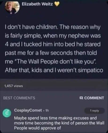 Elizabeth Weitz I don't have children. The reason why is fairly simple, when my nephew was 4 and I tucked him into bed he stared past me for a few seconds then told me "The Wall People don't like you". After that, kids and I weren't simpatico 1,457 views BEST COMMENTS 2 COMMENT CosplayComet. 1h 1 reply Maybe spend less time making excuses and more time becoming the kind of person the Wall People would approve of