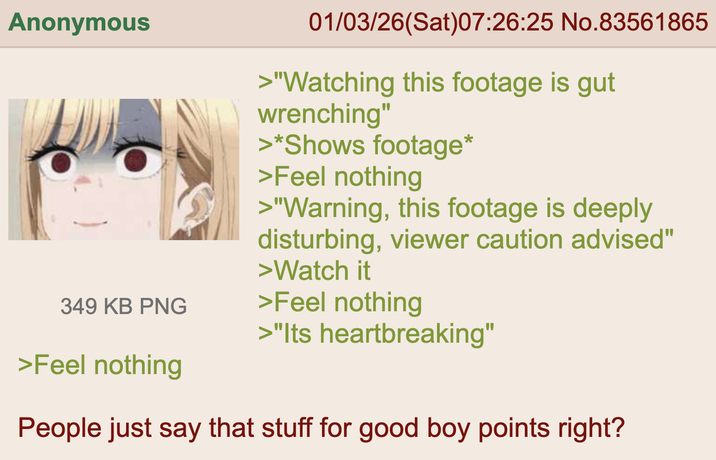 Anonymous 349 KB PNG >Feel nothing 01/03/26(Sat)07:26:25 No.83561865 >"Watching this footage is gut wrenching" >*Shows footage* >Feel nothing >"Warning, this footage is deeply disturbing, viewer caution advised" >Watch it >Feel nothing >"Its heartbreaking" People just say that stuff for good boy points right?