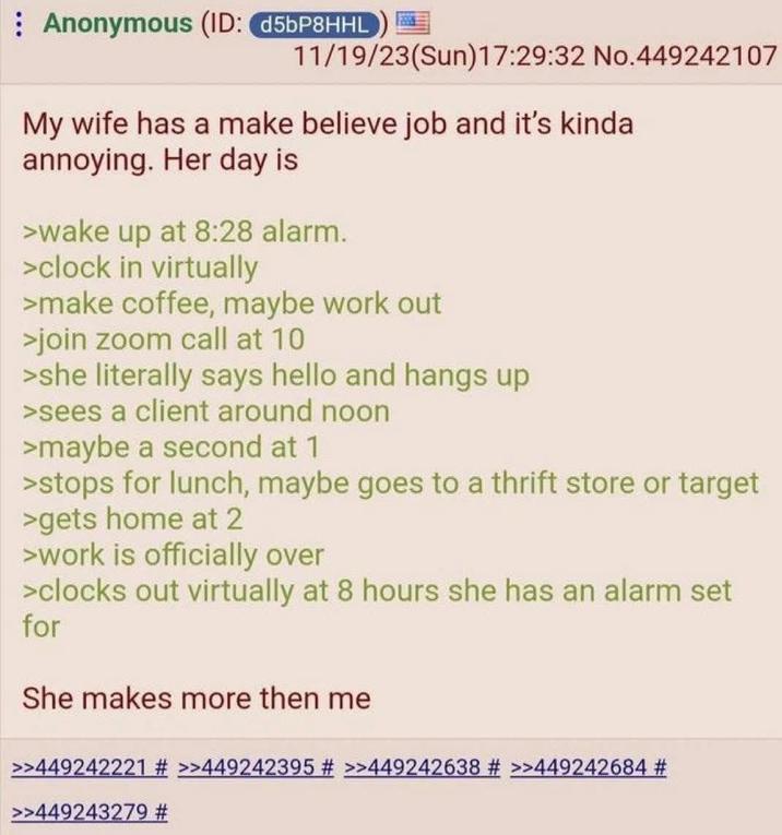 Anonymous (ID: d5bP8HHL 11/19/23(Sun)17:29:32 No.449242107 My wife has a make believe job and it's kinda annoying. Her day is >wake up at 8:28 alarm. >clock in virtually >make coffee, maybe work out >join zoom call at 10 >she literally says hello and hangs up >sees a client around noon >maybe a second at 1 >stops for lunch, maybe goes to a thrift store or target >gets home at 2 >work is officially over >clocks out virtually at 8 hours she has an alarm set for She makes more then me >>449242221 # >>449242395 # >>449242638 # >>449242684 # >>449243279 #
