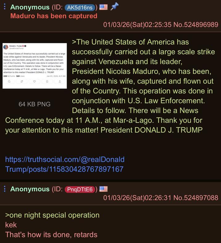 ⠀ Anonymous (ID: AK5d16ns Maduro has been captured Donald J. Trump D OraConaldTrump The United States of America has successfully carried out a large scale strike against Venezuela and its leader, President Nicolas Maduro, who has been, along with his wife, captured and flown out of the Country. This operation was done in conjunction with US Law Enforcement. Detais to follow. There will be a News Conference today at 11 A.M., at Mar-a-Lago. Thank you for your attention to this matter! President DONALD J. TRUMP 209 Truths 580 Likes 13 0 D Jan 03, 2026, 4:21 AM 64 KB PNG 4 01/03/26(Sat)02:25:35 No.524896989 >The United States of America has successfully carried out a large scale strike against Venezuela and its leader, President Nicolas Maduro, who has been, along with his wife, captured and flown out of the Country. This operation was done in conjunction with U.S. Law Enforcement. Details to follow. There will be a News Conference today at 11 A.M., at Mar-a-Lago. Thank you for your attention to this matter! President DONALD J. TRUMP https://truthsocial.com/@realDonald Trump/posts/115830428767897167 ⠀ Anonymous (ID: PnqDTtE6 >one night special operation kek That's how its done, retards 01/03/26(Sat)02:26:31 No.524897088