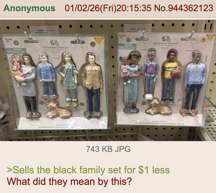 Anonymous 01/02/26(Fri)20:15:35 No.944362123 2102036 14+ 2102036 BAS 2 MIN I RESIN FAMILY SET-SPO AWARNING: CHOKING HAZARD-Small parts Not for children under 3 years MAYBERRY STREET MINIATURES ATAW Decorative use only-Na 02017 Mayberry Street Miniatures Oklahoma City, OK 7317 Made in China YOUR PRICE $10.99 Crafts 2116655 14+ 2116655 RESIN FAMILY SETS A WARNING: CHOKING HAZARD-Small parts Not for children under 3 years BAS: 2 MIN MAYBERRY STREET MINIATURES Resin Family Decorative use only-Not a toy ©2017 Mayberry Street Miniatures Oklahoma City, OK 73179 www.hobbylobby.com Made in China 743 KB JPG >Sells the black family set for $1 less What did they mean by this? YOUR PRICE $9.99 Crafts