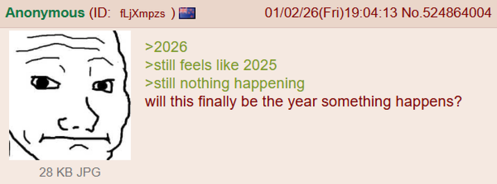Anonymous (ID: fLjXmpzs >2026 01/02/26(Fri)19:04:13 No.524864004 >still feels like 2025 >still nothing happening will this finally be the year something happens? 28 KB JPG