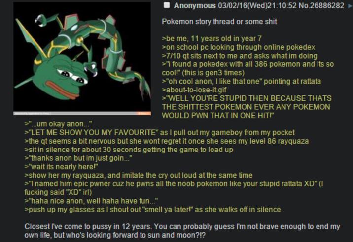 >"...um okay anon..." Anonymous 03/02/16 (Wed)21:10:52 No.26886282 Pokemon story thread or some s--- >be me, 11 years old in year 7 >on school pc looking through online pokedex >7/10 qt sits next to me and asks what im doing >"I found a pokedex with all 386 pokemon and its so cool!" (this is gen3 times) >"oh cool anon, I like that one" pointing at rattata >about-to-lose-it.gif >"WELL YOU'RE STUPID THEN BECAUSE THATS THE SHITTEST POKEMON EVER ANY POKEMON WOULD PWN THAT IN ONE HIT!" >"LET ME SHOW YOU MY FAVOURITE" as I pull out my gameboy from my pocket >the qt seems a bit nervous but she wont regret it once she sees my level 86 rayquaza >sit in silence for about 30 seconds getting the game to load up >"thanks anon but im just goin..." >"wait its nearly here!" >show her my rayquaza, and imitate the cry out loud at the same time >"I named him epic pwner cuz he pwns all the noob pokemon like your stupid rattata XD" (I f------ said "XD" irl) >"haha nice anon, well haha have fun..." >push up my glasses as I shout out "smell ya later!" as she walks off in silence. Closest I've come to p---- in 12 years. You can probably guess I'm not brave enough to end my own life, but who's looking forward to sun and moon?!?