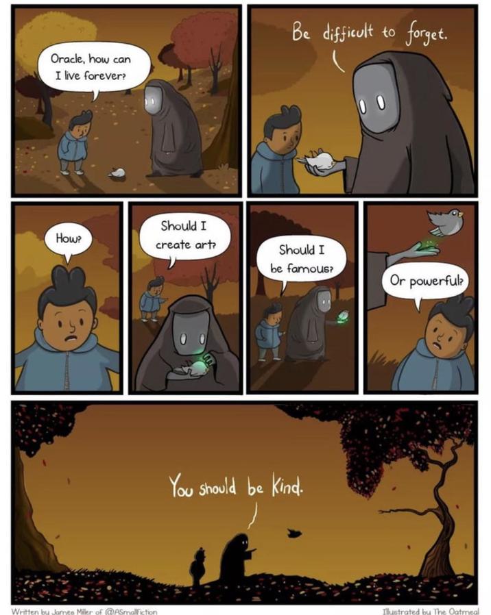 Oracle, how can I live forever? Be difficult to forget. 00 How? Written by James Miller of (@ASmallFiction Should I create art? Should I be famous? You should be kind. Or powerful? Illustrated by The Oatmeal