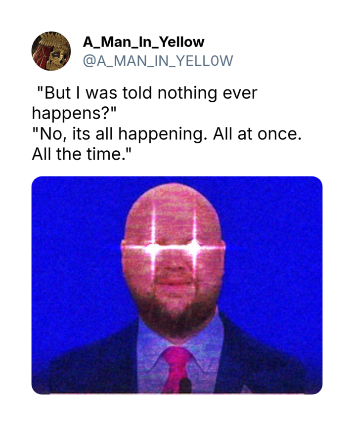 A_Man_In_Yellow @A_MAN_IN_YELLOW "But I was told nothing ever happens?" "No, its all happening. All at once. All the time."