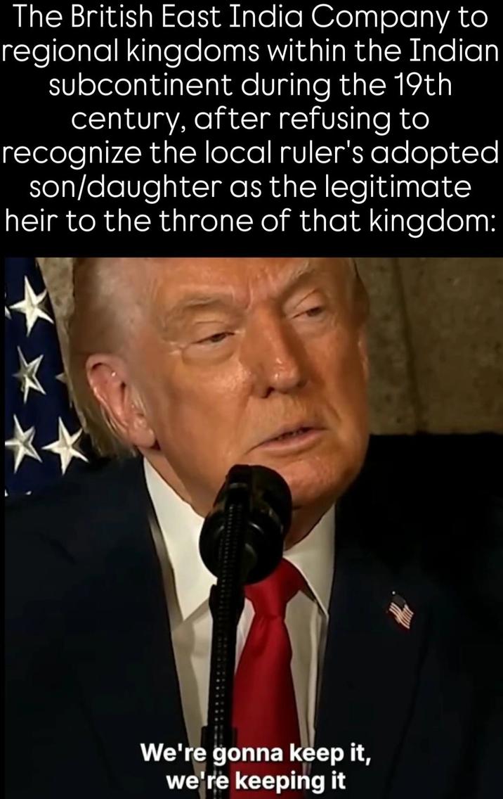 The British East India Company to regional kingdoms within the Indian subcontinent during the 19th century, after refusing to recognize the local ruler's adopted son/daughter as the legitimate heir to the throne of that kingdom: We're gonna keep it, we're keeping it