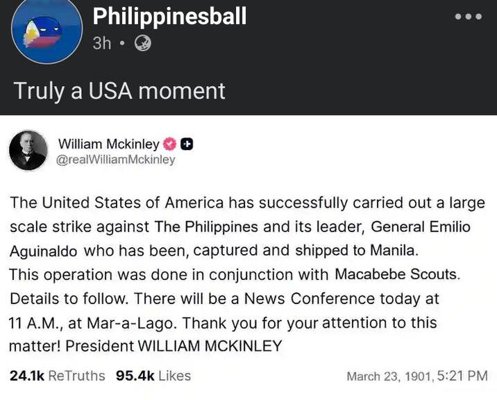 Philippinesball 3h⚫ Truly a USA moment William Mckinley ◉ @realWilliamMckinley The United States of America has successfully carried out a large scale strike against The Philippines and its leader, General Emilio Aguinaldo who has been, captured and shipped to Manila. This operation was done in conjunction with Macabebe Scouts. Details to follow. There will be a News Conference today at 11 A.M., at Mar-a-Lago. Thank you for your attention to this matter! President WILLIAM MCKINLEY 24.1k ReTruths 95.4k Likes March 23, 1901, 5:21 PM