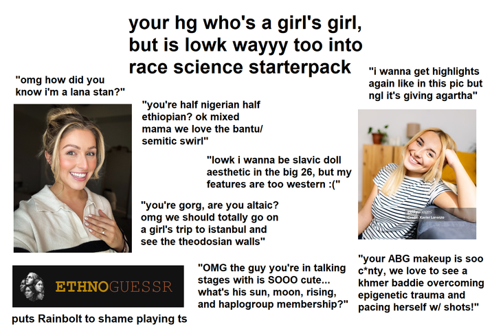 "omg how did you know i'm a lana stan?" your hg who's a girl's girl, but is lowk wayyy too into race science starterpack "i wanna get highlights "you're half nigerian half ethiopian? ok mixed mama we love the bantu/ semitic swirl" "lowk i wanna be slavic doll aesthetic in the big 26, but my features are too western :(" "you're gorg, are you altaic? omg we should totally go on a girl's trip to istanbul and see the theodosian walls" ETHNOGUESSR puts Rainbolt to shame playing ts "OMG the guy you're in talking stages with is SOOO cute... what's his sun, moon, rising, and haplogroup membership?" again like in this pic but ngl it's giving agartha" gettyimages Credit: Xavier Lorenzo "your ABG makeup is soo c*nty, we love to see a khmer baddie overcoming epigenetic trauma and pacing herself w/ shots!"