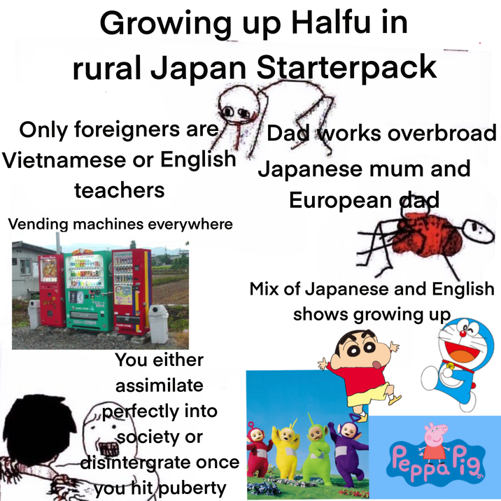 Growing up Halfu in rural Japan Starterpack Only foreigners are Dad works overbroad Vietnamese or English Japanese mum and teachers Vending machines everywhere European dad 1/4 CHRY STORE チョコレート 10852-27 CAMRY STORE You either assimilate perfectly into society or disintergrate once you hit puberty Mix of Japanese and English shows growing up Peppa Pig