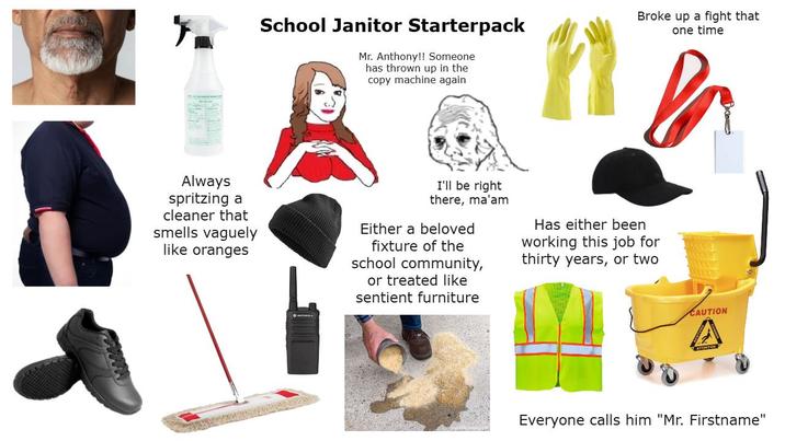 School Janitor Starterpack Mr. Anthony!! Someone has thrown up in the copy machine again Broke up a fight that one time Always spritzing a cleaner that smells vaguely like oranges I'll be right there, ma'am Either a beloved fixture of the school community, or treated like sentient furniture Has either been working this job for thirty years, or two www CAUTION A Everyone calls him "Mr. Firstname"