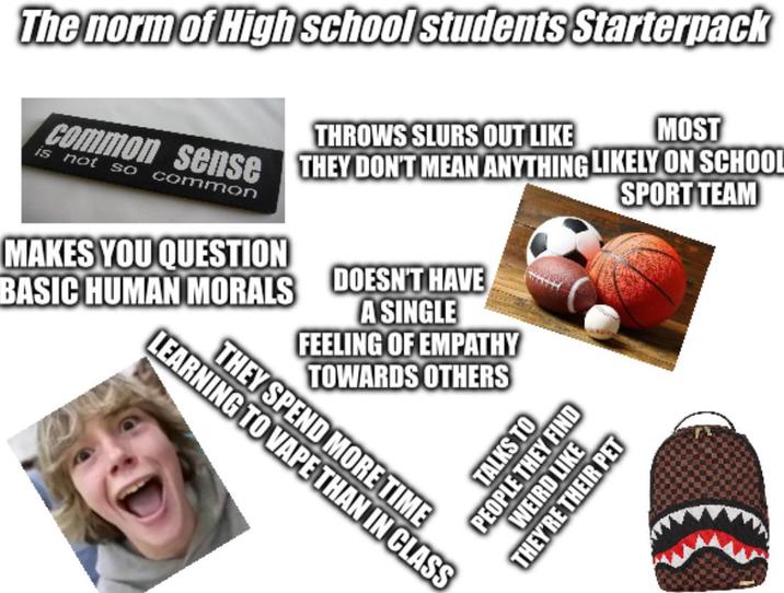 The norm of High school students Starterpack THROWS SLURS OUT LIKE MOST Common sense THEY DON'T MEAN ANYTHING LIKELY ON SCHOOL is not so common MAKES YOU QUESTION BASIC HUMAN MORALS DOESN'T HAVE A SINGLE FEELING OF EMPATHY TOWARDS OTHERS LEARNING TO VAPE THAN IN CLASS THEY SPEND MORE TIME SPORT TEAM TALKS TO PEOPLE THEY FIND WEIRD LIKE THEY'RE THEIR PET