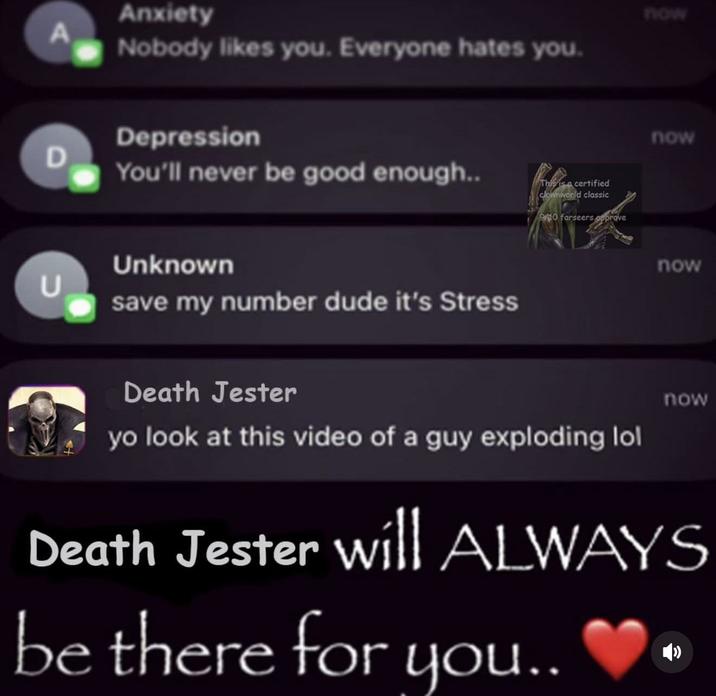 A Anxiety Nobody likes you. Everyone hates you. Depression D You'll never be good enough.. Unknown U save my number dude it's Stress This is a certified clownworld classic P10 farseers opprove now now now Death Jester yo look at this video of a guy exploding lol now Death Jester will ALWAYS be there for you..