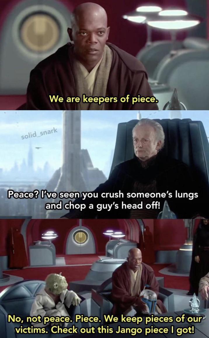 We are keepers of piece. solid_snark Peace? I've seen you crush someone's lungs and chop a guy's head off! No, not peace. Piece. We keep pieces of our victims. Check out this Jango piece I got!