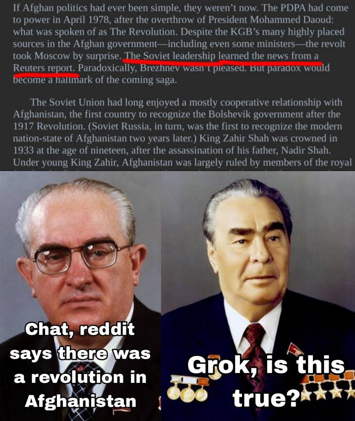 If Afghan politics had ever been simple, they weren't now. The PDPA had come to power in April 1978, after the overthrow of President Mohammed Daoud: what was spoken of as The Revolution. Despite the KGB's many highly placed sources in the Afghan government-including even some ministers-the revolt took Moscow by surprise. The Soviet leadership learned the news from a Reuters report. Paradoxically, Brezhnev wasn't pleased. But paradox would become a hallmark of the coming saga. The Soviet Union had long enjoyed a mostly cooperative relationship with Afghanistan, the first country to recognize the Bolshevik government after the 1917 Revolution. (Soviet Russia, in turn, was the first to recognize the modern nation-state of Afghanistan two years later.) King Zahir Shah was crowned in 1933 at the age of nineteen, after the assassination of his father, Nadir Shah. Under young King Zahir, Afghanistan was largely ruled by members of the royal Chat, reddit says there was a revolution in Afghanistan Grok, is this true?