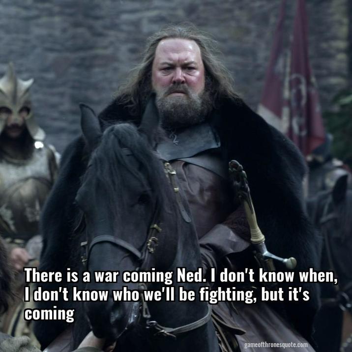 There is a war coming Ned. I don't know when, I don't know who we'll be fighting, but it's coming gameofthronesquote.com