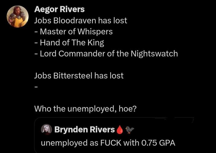 Aegor Rivers Jobs Bloodraven has lost - Master of Whispers - Hand of The King - Lord Commander of the Nightswatch Jobs Bittersteel has lost Who the unemployed, hoe? Brynden Rivers unemployed as F--- with 0.75 GPA