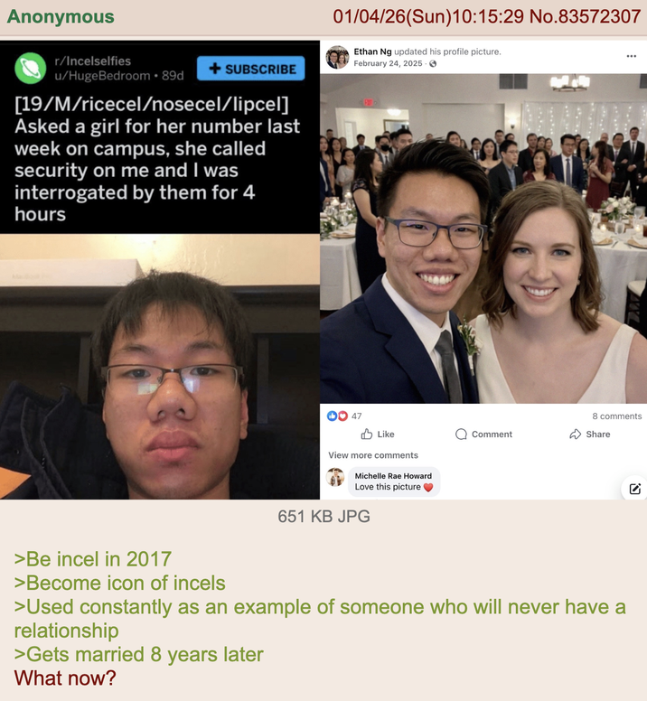 Anonymous r/Incelselfies + SUBSCRIBE u/Huge Bedroom • 89d [19/M/ricecel/nosecel/lipcel] Asked a girl for her number last week on campus, she called security on me and I was interrogated by them for 4 hours 01/04/26(Sun)10:15:29 No.83572307 Ethan Ng updated his profile picture. February 24, 2025 → 47 Like View more comments Michelle Rae Howard Love this picture 651 KB JPG Comment 8 comments Share ☑ >Be incel in 2017 >Become icon of incels >Used constantly as an example of someone who will never have a relationship >Gets married 8 years later What now?