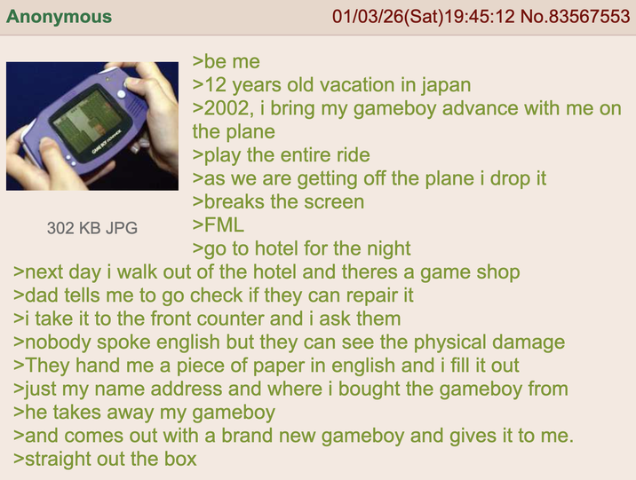 Anonymous GAME BOY HENTHOX 302 KB JPG >be me 01/03/26(Sat) 19:45:12 No.83567553 >12 years old vacation in japan >2002, i bring my gameboy advance with me on the plane >play the entire ride >as we are getting off the plane i drop it >breaks the screen >FML >go to hotel for the night >next day i walk out of the hotel and theres a game shop >dad tells me to go check if they can repair it >i take it to the front counter and i ask them >nobody spoke english but they can see the physical damage >They hand me a piece of paper in english and i fill it out >just my name address and where i bought the gameboy from >he takes away my gameboy >and comes out with a brand new gameboy and gives it to me. >straight out the box