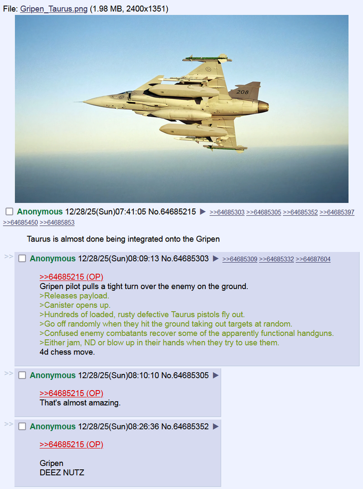 File: Gripen Taurus.png (1.98 MB, 2400x1351) 208 ☐ Anonymous 12/28/25(Sun)07:41:05 No.64685215 ►>>64685303 >>64685305 >>64685352 >>64685397 >>64685450 >>64685853 Taurus is almost done being integrated onto the Gripen ☐ Anonymous 12/28/25(Sun)08:09:13 No.64685303 ►>>64685309 >>64685332 >>64687604 >>64685215 (OP) Gripen pilot pulls a tight turn over the enemy on the ground. >Releases payload. >Canister opens up. >Hundreds of loaded, rusty defective Taurus pistols fly out. >Go off randomly when they hit the ground taking out targets at random. >Confused enemy combatants recover some of the apparently functional handguns. >Either jam, ND or blow up in their hands when they try to use them. 4d chess move. Anonymous 12/28/25(Sun)08:10:10 No.64685305 >>64685215 (OP) That's almost amazing. Anonymous 12/28/25(Sun)08:26:36 No.64685352 >>64685215 (OP) Gripen DEEZ NUTZ