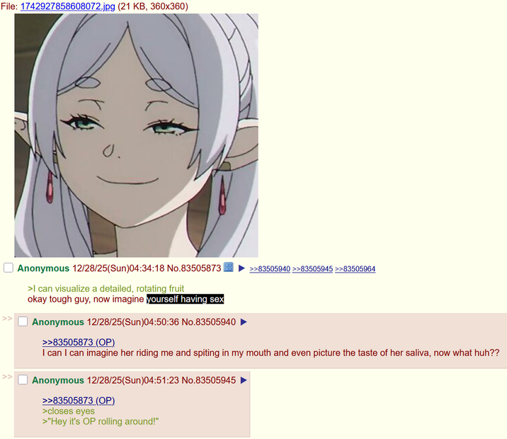 File: 1742927858608072.jpg (21 KB, 360x360) >> Anonymous 12/28/25(Sun)04:34:18 No.83505873 >I can visualize a detailed, rotating fruit okay tough guy, now imagine yourself having sex Anonymous 12/28/25(Sun)04:50:36 No.83505940 >>83505873 (OP). >>83505940 >>83505945 >>83505964 I can I can imagine her riding me and spiting in my mouth and even picture the taste of her saliva, now what huh?? >> Anonymous 12/28/25(Sun)04:51:23 No.83505945 >>83505873 (OP) >closes eyes >"Hey it's OP rolling around!"