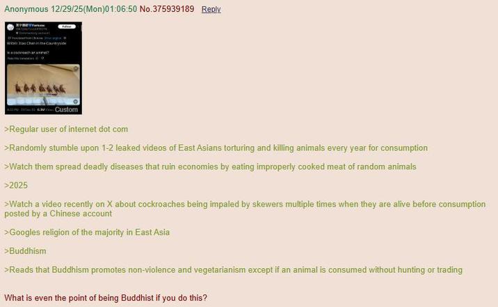 Anonymous 12/29/25(Mon)01:06:50 No.375939189 Reply. Xiao Chan in the Countryside Custom >Regular user of internet dot com >Randomly stumble upon 1-2 leaked videos of East Asians torturing and killing animals every year for consumption >Watch them spread deadly diseases that ruin economies by eating improperly cooked meat of random animals >2025 >Watch a video recently on X about cockroaches being impaled by skewers multiple times when they are alive before consumption posted by a Chinese account >Googles religion of the majority in East Asia >Buddhism >Reads that Buddhism promotes non-violence and vegetarianism except if an animal is consumed without hunting or trading What is even the point of being Buddhist if you do this?