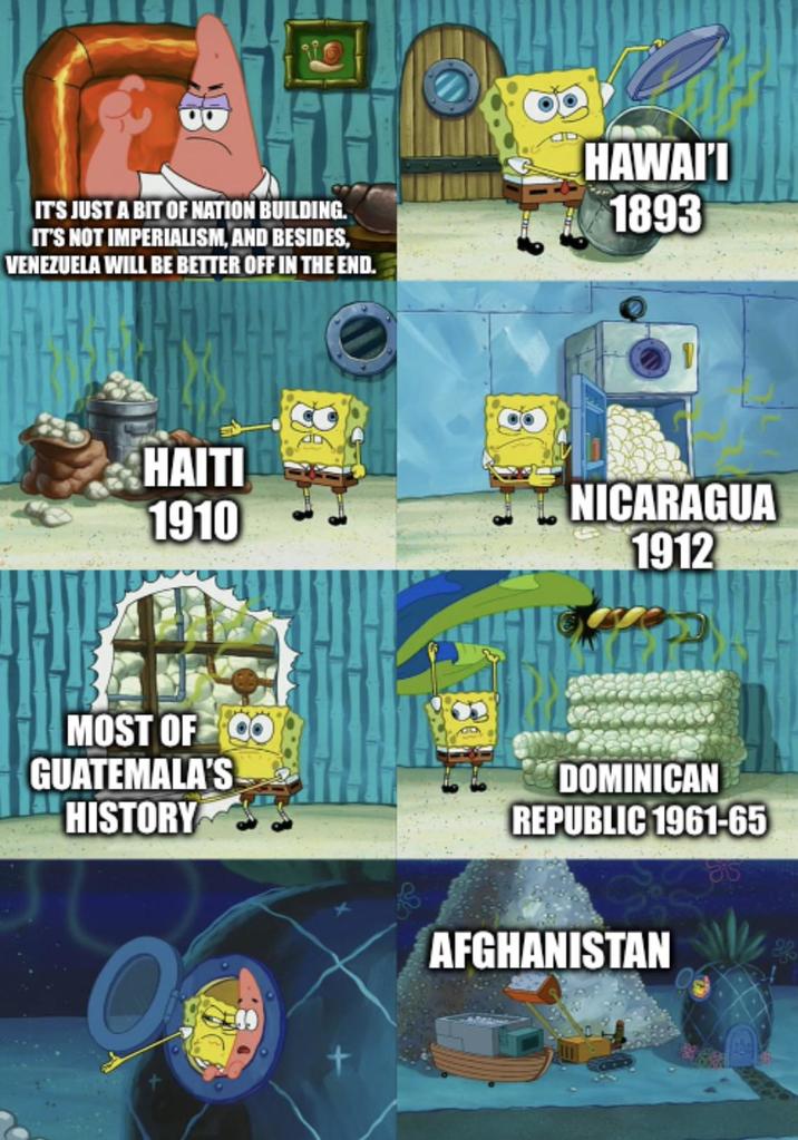 IT'S JUST A BIT OF NATION BUILDING. IT'S NOT IMPERIALISM, AND BESIDES, VENEZUELA WILL BE BETTER OFF IN THE END. HAWAI'I 1893 HAITI 1910 NICARAGUA 1912 MOST OF CO GUATEMALA'S HISTORY DOMINICAN REPUBLIC 1961-65 AFGHANISTAN