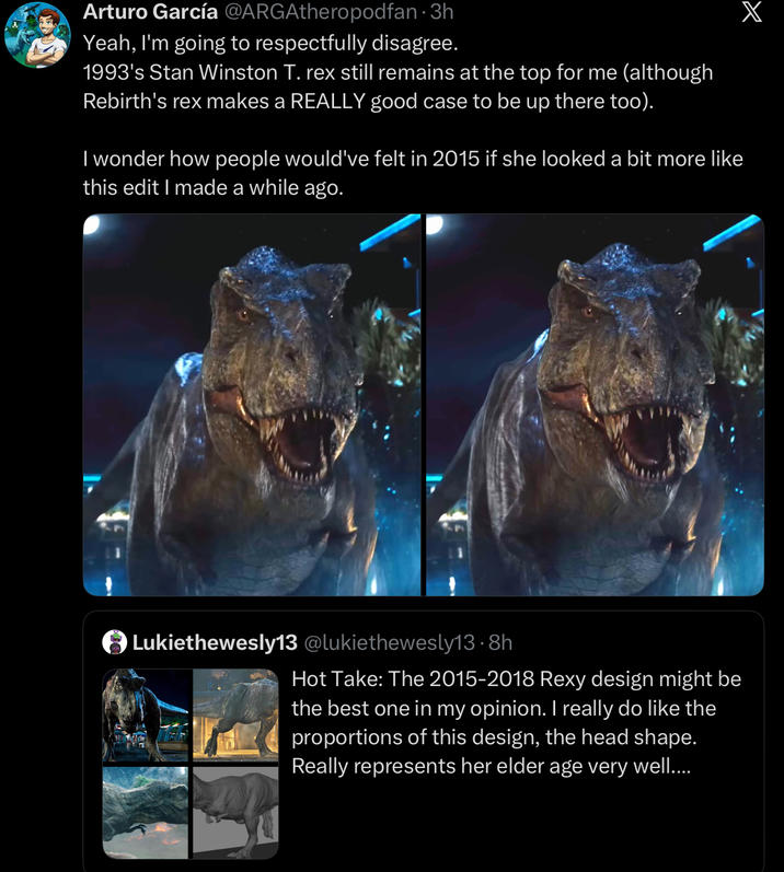 Arturo García @ARGAtheropodfan · 3h Yeah, I'm going to respectfully disagree. 1993's Stan Winston T. rex still remains at the top for me (although Rebirth's rex makes a REALLY good case to be up there too). I wonder how people would've felt in 2015 if she looked a bit more like this edit I made a while ago. Lukiethewesly13 @lukiethewesly13.8h Hot Take: The 2015-2018 Rexy design might be the best one in my opinion. I really do like the proportions of this design, the head shape. Really represents her elder age very well.... X