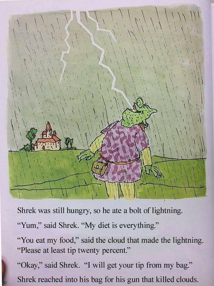 20 Shrek was still hungry, so he ate a bolt of lightning. "Yum," said Shrek. "My diet is everything." "You eat my food," said the cloud that made the lightning. "Please at least tip twenty percent." "Okay," said Shrek. "I will get your tip from my bag." Shrek reached into his bag for his gun that killed clouds.