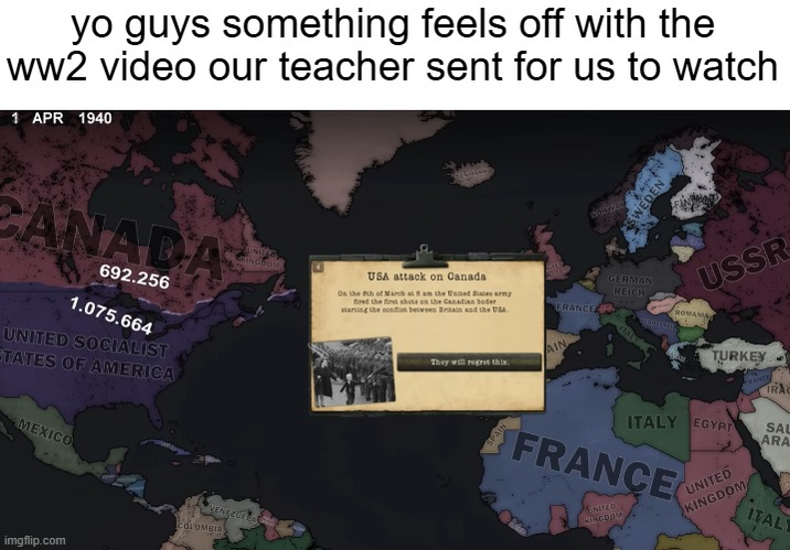 yo guys something feels off with the ww2 video our teacher sent for us to watch 1 APR 1940 CANADA 692.256 1.075.664 UNITED SOCIALIST STATES OF AMERICA MEXICO VENEZUELA COLOMBIA imgflip.com UNIFO RINGSOM USA attack on Canada On the 8th of March at 8 am the United States army fired the first shots on the Canadian boder starting the conflicts between Britain and the USA. FRANCE They will regret this AIN SPAIN SWEDEN GERMAN REICH USSR ROMANIA TURKEY HANCE IRAC ITALY EGYPT SAL ARA FRANCE NITED CINGDOM UNITED KINGDOM ITALY