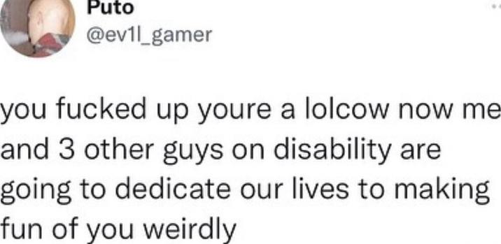 Puto @ev1l_gamer you f----- up youre a lolcow now me and 3 other guys on disability are going to dedicate our lives to making fun of you weirdly