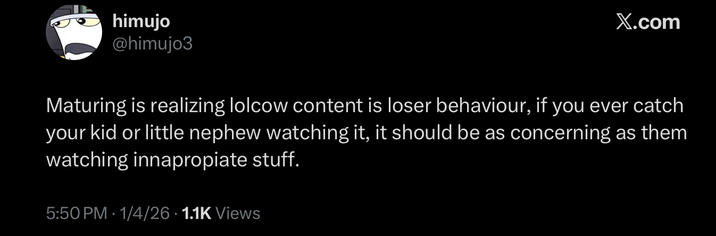 himujo @himujo3 X.com Maturing is realizing lolcow content is loser behaviour, if you ever catch your kid or little nephew watching it, it should be as concerning as them watching innapropiate stuff. 5:50 PM 1/4/26 1.1K Views