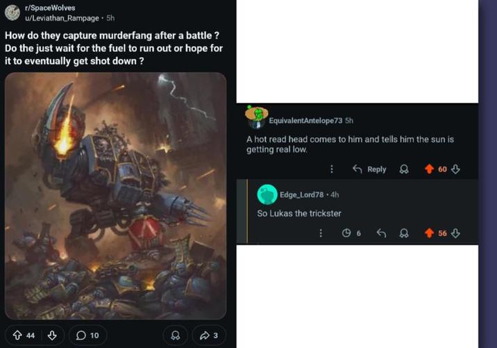 r/SpaceWolves u/Leviathan Rampage. 5h How do they capture murderfang after a battle? Do the just wait for the fuel to run out or hope for it to eventually get shot down? 44 3 10 8 3 EquivalentAntelope73 5h A hot read head comes to him and tells him the sun is getting real low. Edge_Lord78.4h So Lukas the trickster Reply 60 658 56