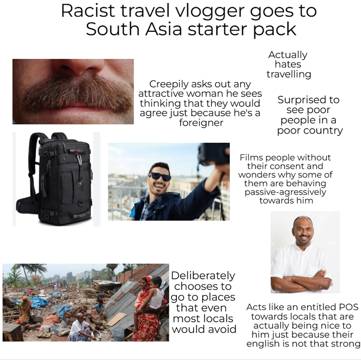 Racist travel vlogger goes to South Asia starter pack Creepily asks out any attractive woman he sees thinking that they would agree just because he's a foreigner Actually hates travelling Surprised to see poor people in a poor country Films people without their consent and wonders why some of them are behaving passive-agressively towards him Deliberately chooses to go to places that even most locals would avoid Acts like an entitled POS towards locals that are actually being nice to him just because their english is not that strong