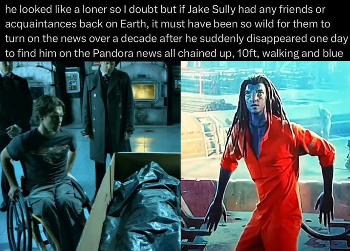 he looked like a loner so I doubt but if Jake Sully had any friends or acquaintances back on Earth, it must have been so wild for them to turn on the news over a decade after he suddenly disappeared one day to find him on the Pandora news all chained up, 10ft, walking and blue