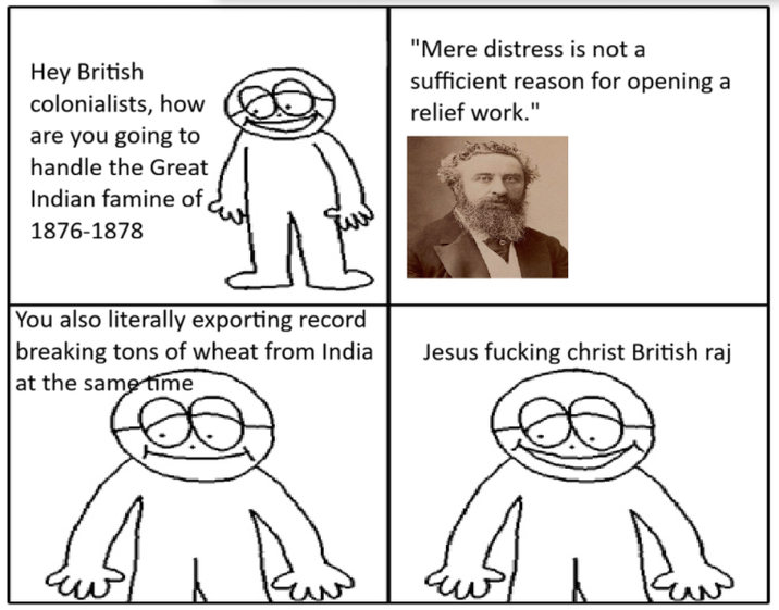 Hey British colonialists, how are you going to handle the Great Indian famine of 1876-1878 "Mere distress is not a sufficient reason for opening a relief work." You also literally exporting record breaking tons of wheat from India at the same time Jesus f------ christ British raj