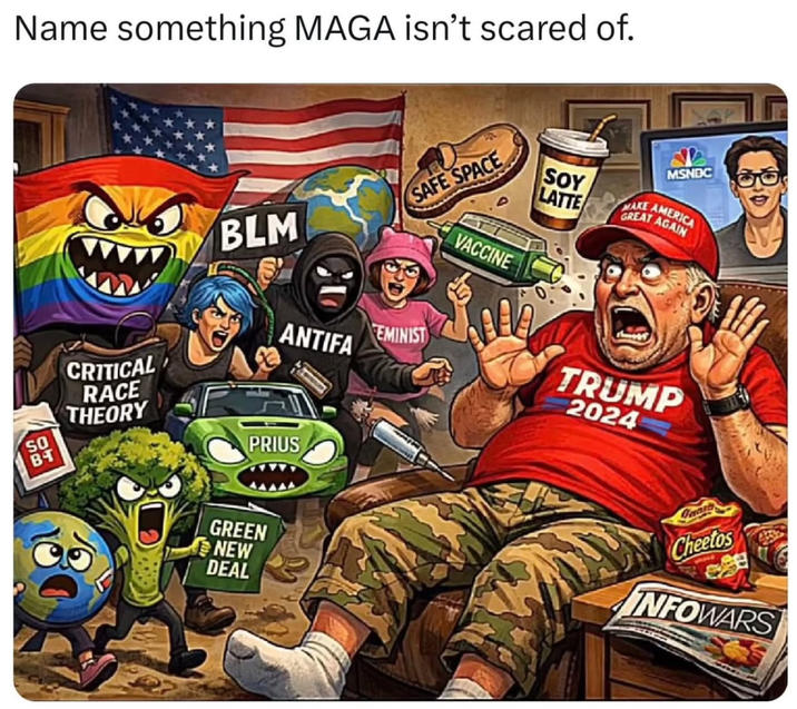 Name something MAGA isn't scared of. BLM SAFE SPACE CRITICAL RACE THEORY ANTIFA EMINIST SO BT PRIUS GREEN NEW DEAL VACCINE MSNBC SOY LATTE MAKE AMERICA GREAT AGAIN TRUMP 2024 Tuaia Cheetos INFOWARS