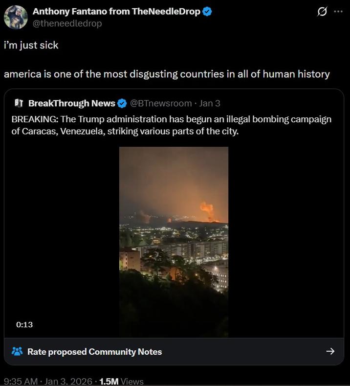 Anthony Fantano from TheNeedleDrop ❤ @theneedledrop i'm just sick america is one of the most disgusting countries in all of human history BT BreakThrough News @BTnewsroom ⚫ Jan 3 BREAKING: The Trump administration has begun an illegal bombing campaign of Caracas, Venezuela, striking various parts of the city. 0:13 Rate proposed Community Notes 9:35 AM Jan 3. 2026 1.5M Views