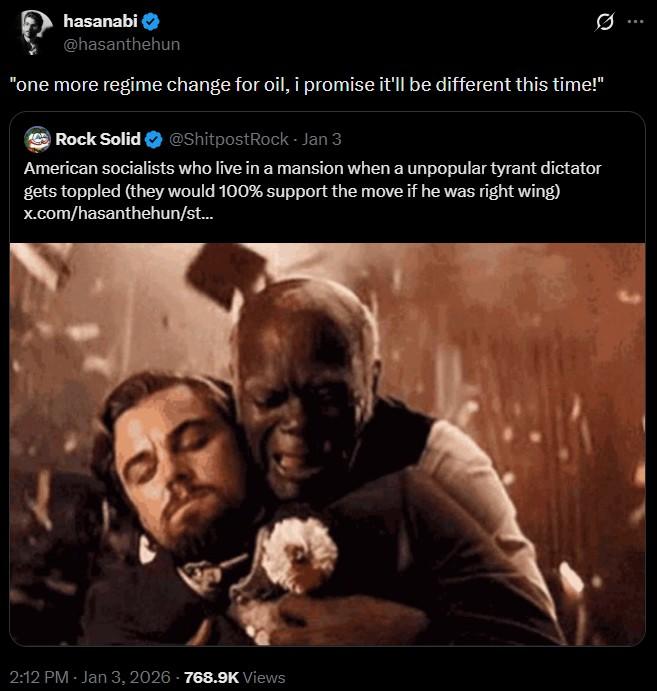 hasanabi @hasanthehun Ø "one more regime change for oil, i promise it'll be different this time!" Rock Solid @ShitpostRock - Jan 3 American socialists who live in a mansion when a unpopular tyrant dictator gets toppled (they would 100% support the move if he was right wing) x.com/hasanthehun/st... 2:12 PM - Jan 3, 2026 - 768.9K Views