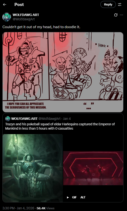 Post WOLFDAWG ART @WolfdawgArt Couldn't get it out of my head, had to doodle it. I HOPE YOU CAN ALL APPRECIATE THE SERIOUSNESS OF THIS MISSION. ! 66 " Reply ++ Ø ... * HONK⭑ WOLFDAWG ART @WolfdawgArt - Jan 4 Trazyn and his pokeball squad of eldar Harlequins captured the Emperor of Mankind in less than 5 hours with O casualties 3:30 PM - Jan 4, 2026 - 58.4K Views GIF ALT