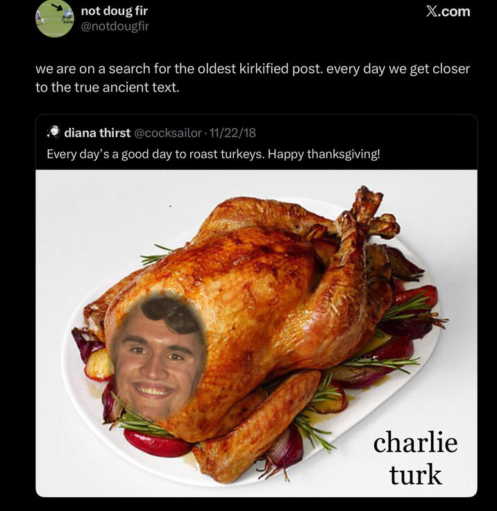 Davis not doug fir @notdougfir X.com we are on a search for the oldest kirkified post. every day we get closer to the true ancient text. diana thirst @cocksailor 11/22/18 Every day's a good day to roast turkeys. Happy thanksgiving! charlie turk