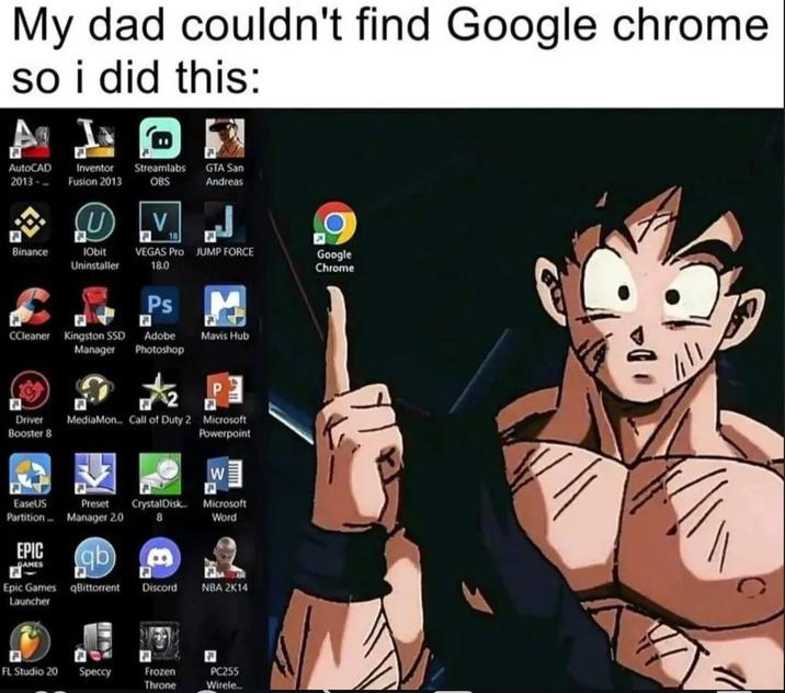 My dad couldn't find Google chrome so i did this: AutoCAD 2013- Inventor Streamlabs Fusion 2013 OBS GTA San Andreas LV Binance IObit Uninstaller VEGAS Pro JUMP FORCE 18.0 Google Chrome Ps CCleaner Kingston SSD Adobe Driver Booster 8 Manager Mavis Hub Photoshop P E MediaMon... Call of Duty 2 Microsoft Powerpoint W E EaseUS Partition Preset Manager 2.0 CrystalDisk... 8 Microsoft Word EPIC GAMES Epic Games qBittorrent Launcher Discord NBA 2K14 FL Studio 20 Speccy Frozen Throne PC255 Wirele...