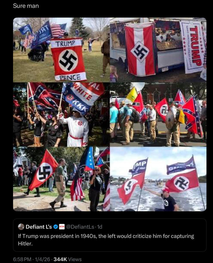 Sure man ВЗЯТ CUT- 57 MAKE MERILA GREAT AN TRUMP ***** TRUMP " PENCE TAL WHITE KKK A MP *** ADAR R Defiant L's RTM @DefiantLs. 1d If Trump was president in 1940s, the left would criticize him for capturing Hitler. 6:58 PM 1/4/26 344K Views